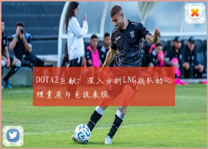 DOTA2巨献：深入分析LNG战队的心理素质与竞技表现