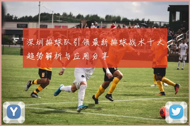深圳排球队引领最新排球战术十大趋势解析与应用分享
