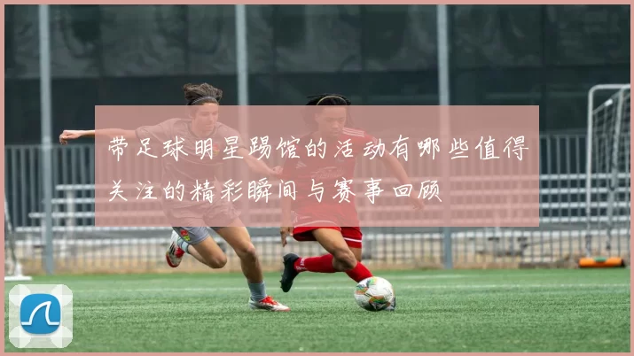 带足球明星踢馆的活动有哪些值得关注的精彩瞬间与赛事回顾