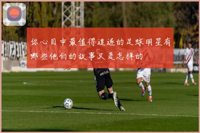 你心目中最值得追逐的足球明星有哪些他们的故事又是怎样的