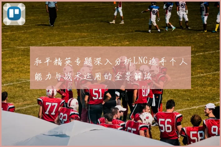 和平精英专题深入分析LNG选手个人能力与战术运用的全景解读