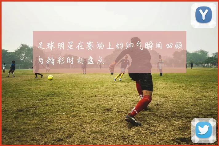 足球明星在赛场上的帅气瞬间回顾与精彩时刻盘点
