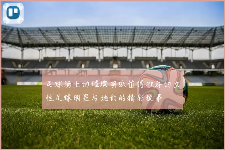 足球场上的璀璨明珠值得推荐的女性足球明星与她们的精彩故事