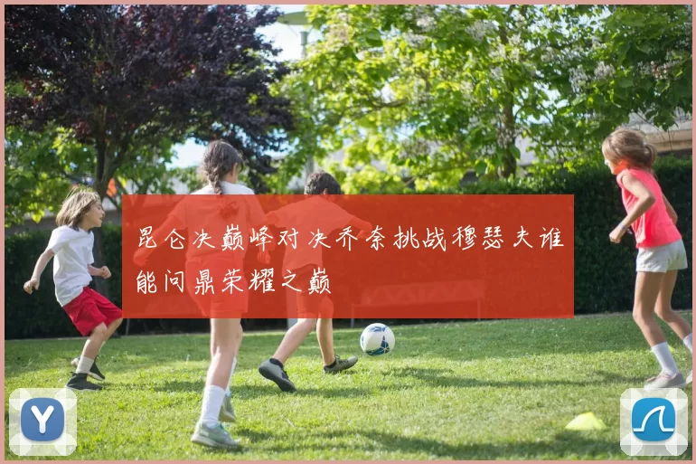 昆仑决巅峰对决乔奈挑战穆瑟夫谁能问鼎荣耀之巅