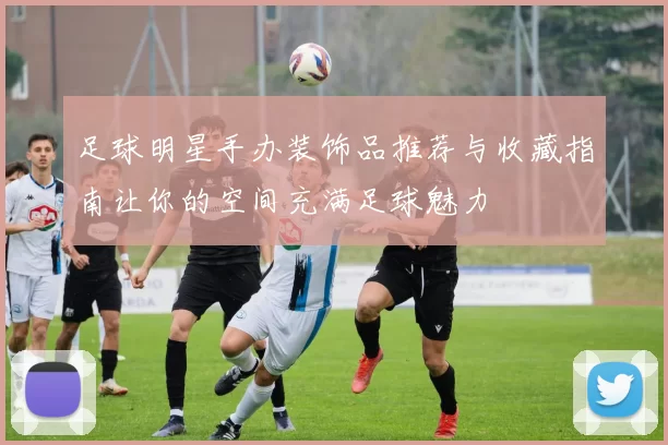 足球明星手办装饰品推荐与收藏指南让你的空间充满足球魅力