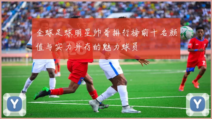 全球足球明星帅哥排行榜前十名颜值与实力并存的魅力球员