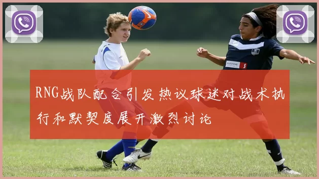RNG战队配合引发热议球迷对战术执行和默契度展开激烈讨论
