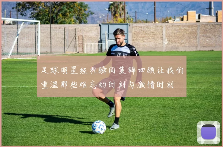 足球明星经典瞬间集锦回顾让我们重温那些难忘的时刻与激情时刻