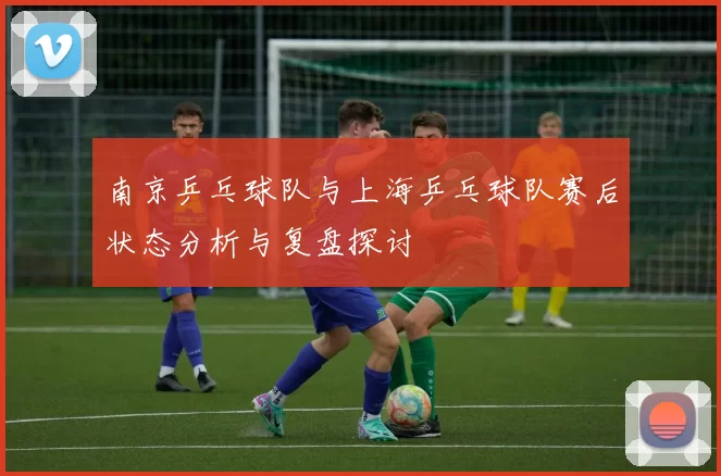 南京乒乓球队与上海乒乓球队赛后状态分析与复盘探讨