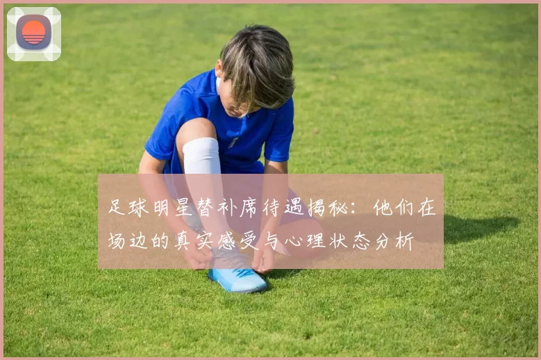 足球明星替补席待遇揭秘：他们在场边的真实感受与心理状态分析