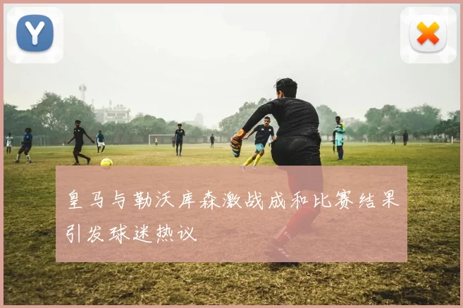 皇马与勒沃库森激战成和比赛结果引发球迷热议