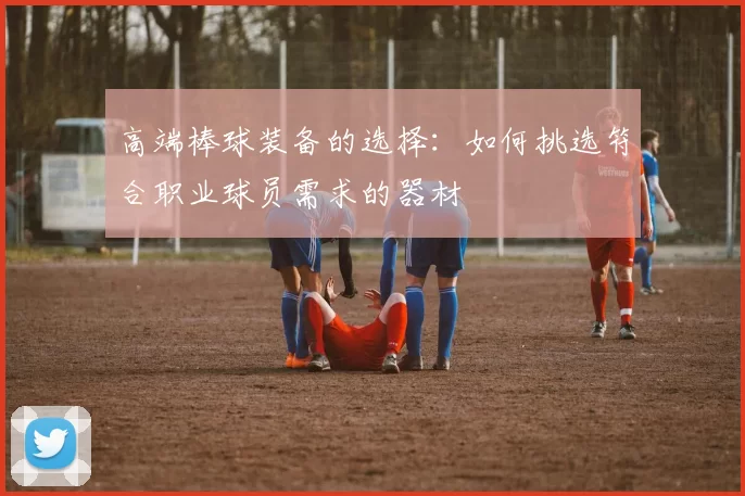 高端棒球装备的选择：如何挑选符合职业球员需求的器材