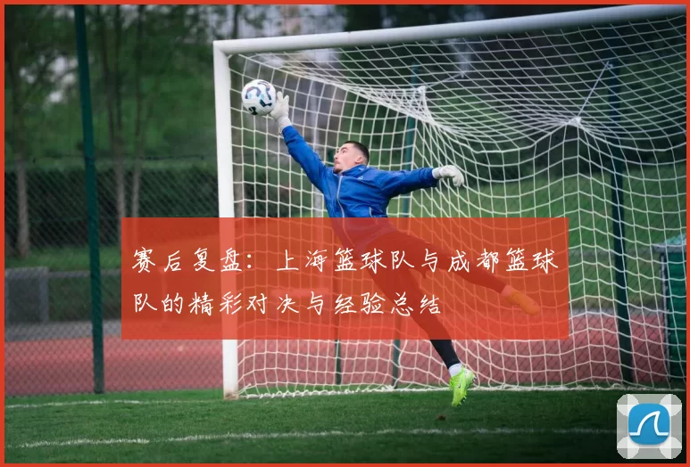 赛后复盘：上海篮球队与成都篮球队的精彩对决与经验总结