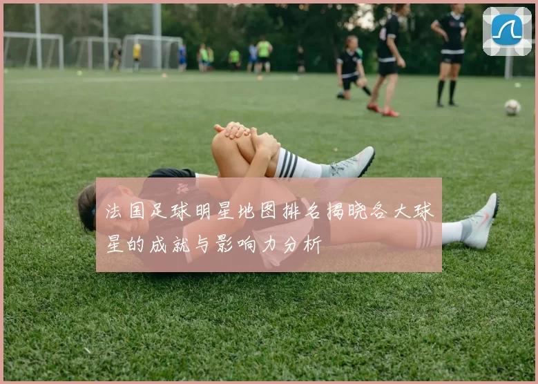 法国足球明星地图排名揭晓各大球星的成就与影响力分析