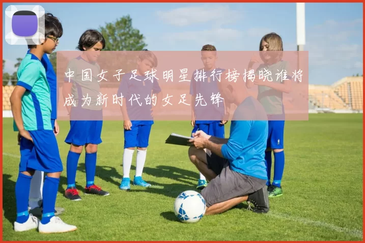 中国女子足球明星排行榜揭晓谁将成为新时代的女足先锋