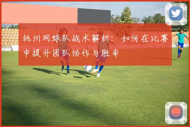 杭州网球队战术解析：如何在比赛中提升团队协作与胜率