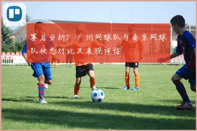 赛后分析：广州网球队与南京网球队状态对比及表现评估