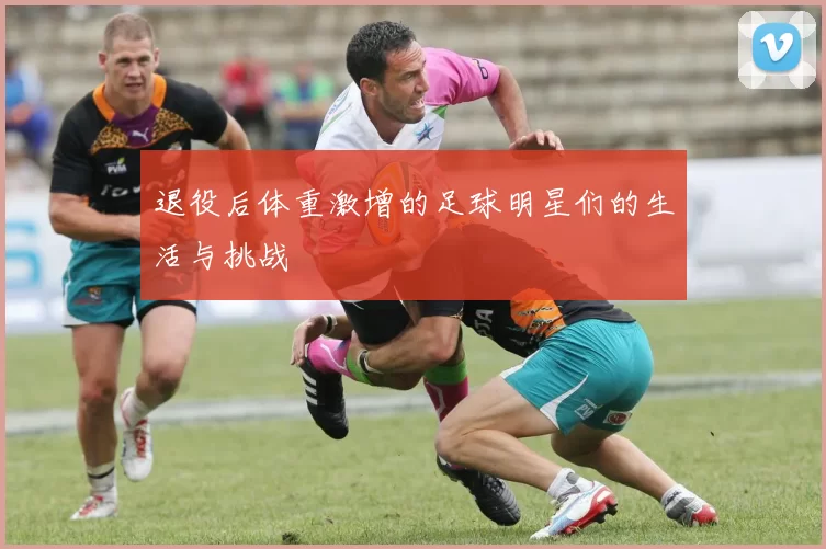 退役后体重激增的足球明星们的生活与挑战