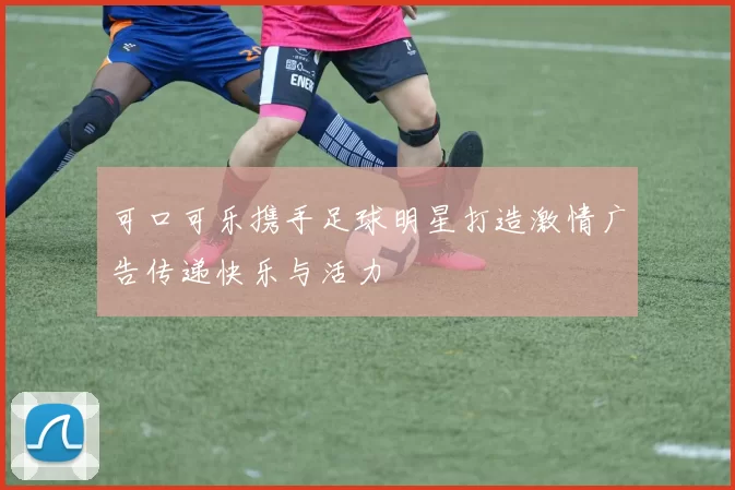 可口可乐携手足球明星打造激情广告传递快乐与活力