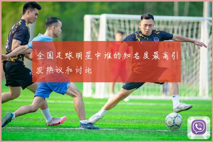 全国足球明星中谁的知名度最高引发热议和讨论