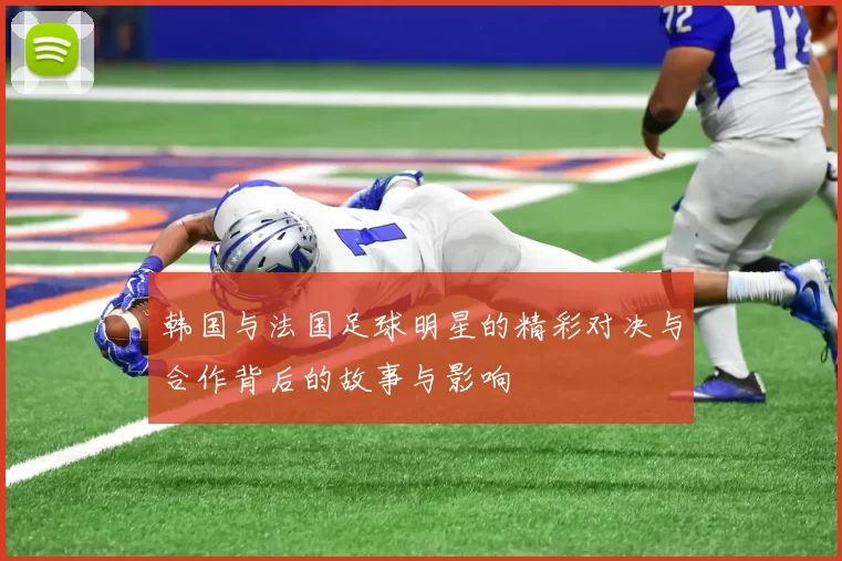 韩国与法国足球明星的精彩对决与合作背后的故事与影响