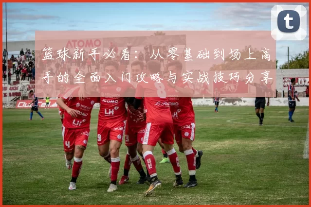 篮球新手必看：从零基础到场上高手的全面入门攻略与实战技巧分享