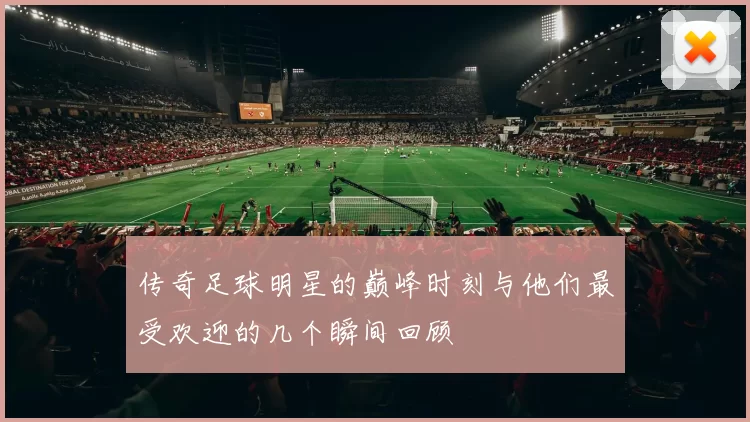 传奇足球明星的巅峰时刻与他们最受欢迎的几个瞬间回顾