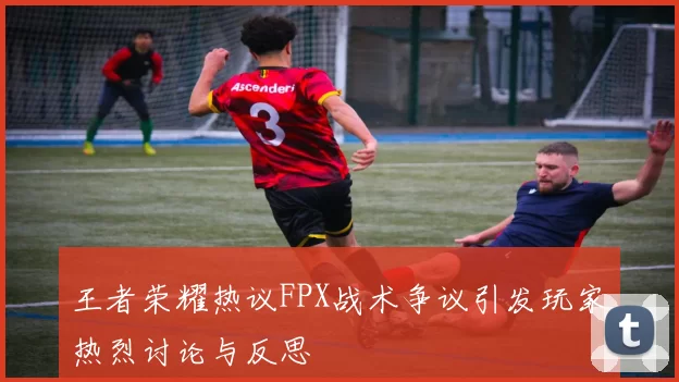 王者荣耀热议FPX战术争议引发玩家热烈讨论与反思