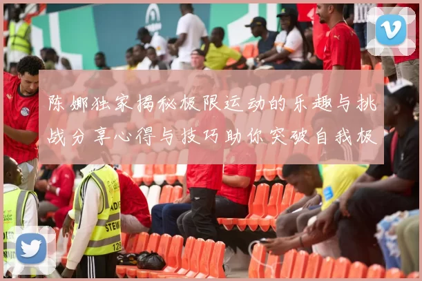 陈娜独家揭秘极限运动的乐趣与挑战分享心得与技巧助你突破自我极限