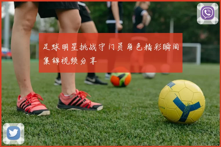 足球明星挑战守门员角色精彩瞬间集锦视频分享