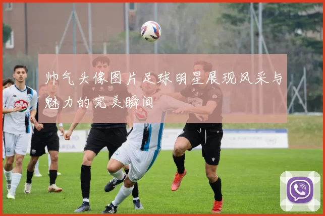 帅气头像图片足球明星展现风采与魅力的完美瞬间
