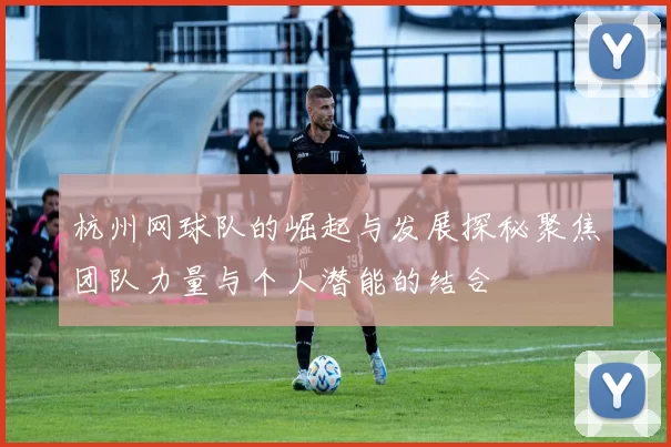 杭州网球队的崛起与发展探秘聚焦团队力量与个人潜能的结合