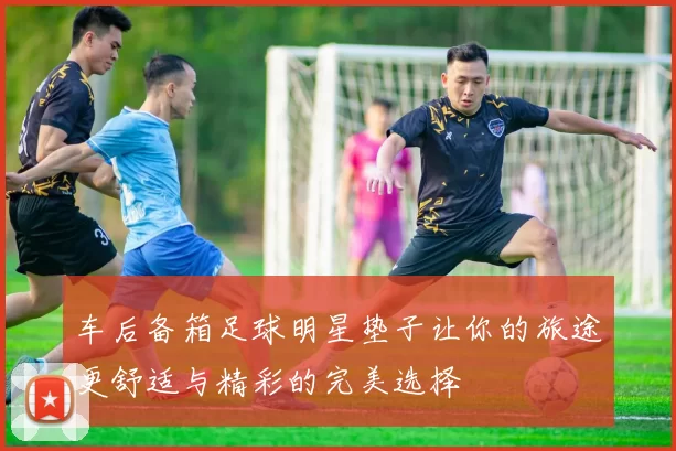 车后备箱足球明星垫子让你的旅途更舒适与精彩的完美选择