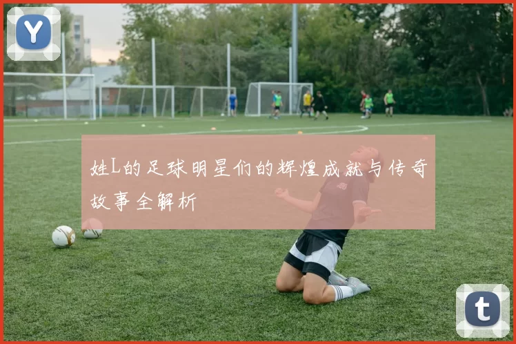 姓L的足球明星们的辉煌成就与传奇故事全解析