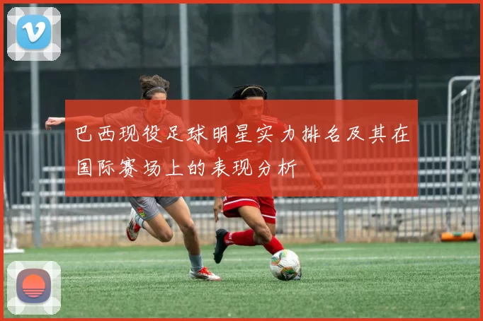 巴西现役足球明星实力排名及其在国际赛场上的表现分析