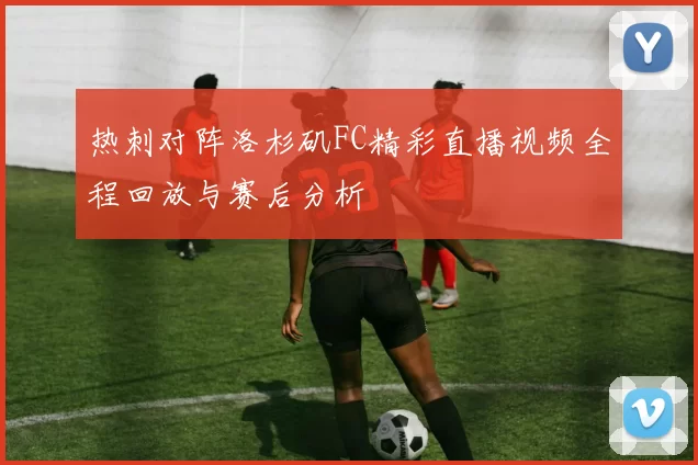 热刺对阵洛杉矶FC精彩直播视频全程回放与赛后分析