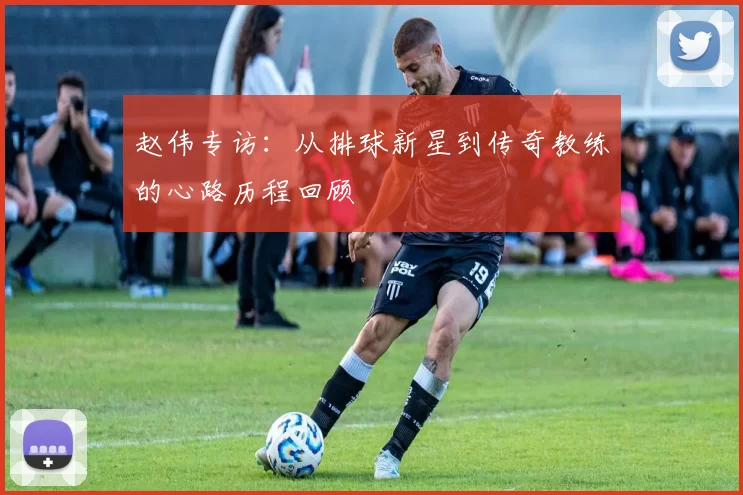 赵伟专访：从排球新星到传奇教练的心路历程回顾