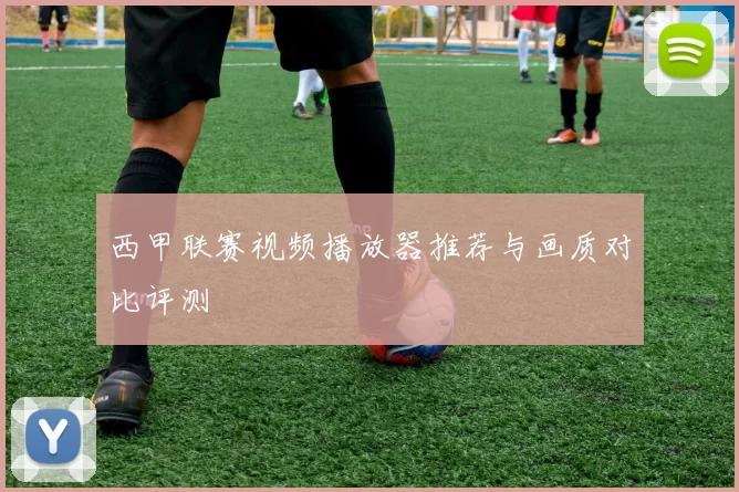 西甲联赛视频播放器推荐与画质对比评测