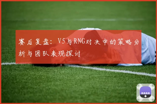 赛后复盘：V5与RNG对决中的策略分析与团队表现探讨
