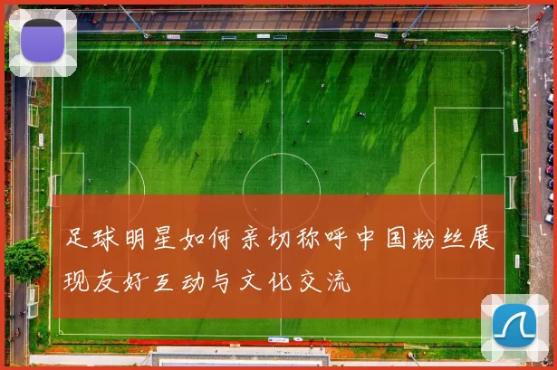 足球明星如何亲切称呼中国粉丝展现友好互动与文化交流