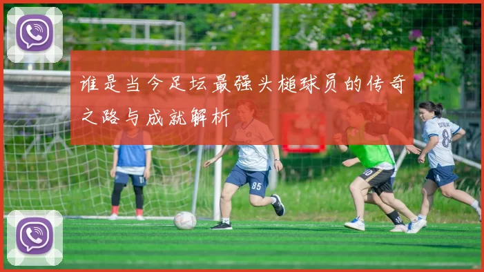 谁是当今足坛最强头槌球员的传奇之路与成就解析