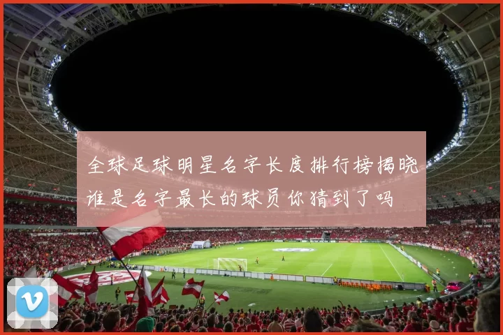 全球足球明星名字长度排行榜揭晓谁是名字最长的球员你猜到了吗