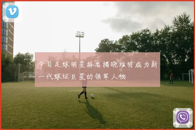 今日足球明星排名揭晓谁将成为新一代球坛巨星的领军人物