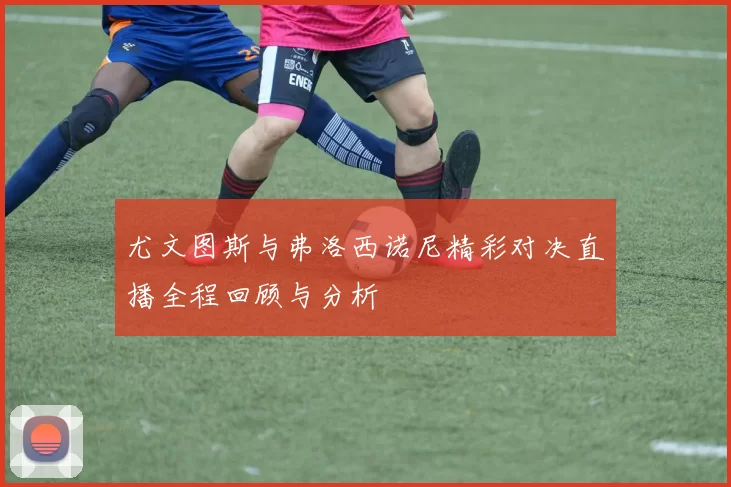 尤文图斯与弗洛西诺尼精彩对决直播全程回顾与分析