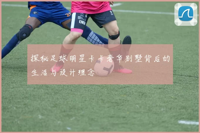 探秘足球明星卡卡奢华别墅背后的生活与设计理念