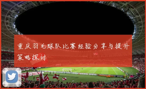 重庆羽毛球队比赛经验分享与提升策略探讨