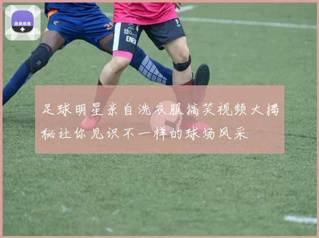 足球明星亲自洗衣服搞笑视频大揭秘让你见识不一样的球场风采