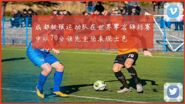 成都极限运动队在世界攀岩锦标赛中以70分领先全场表现出色