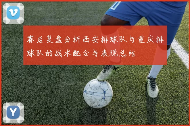 赛后复盘分析西安排球队与重庆排球队的战术配合与表现总结
