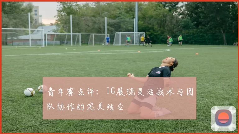青年赛点评：IG展现灵活战术与团队协作的完美结合